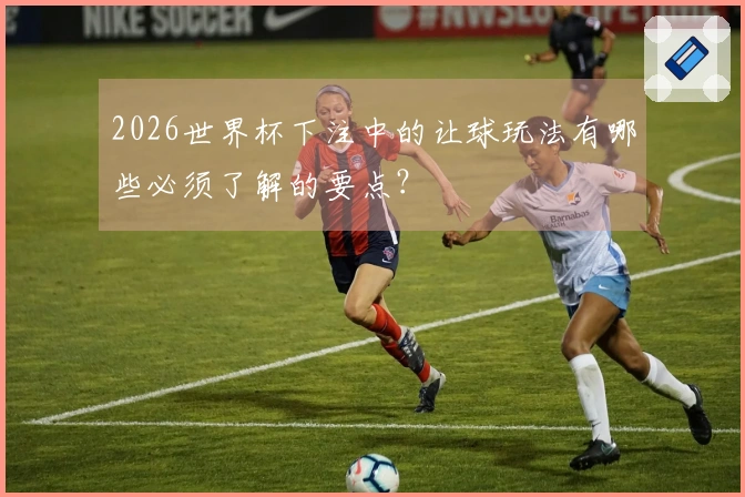2026世界杯下注中的让球玩法有哪些必须了解的要点？