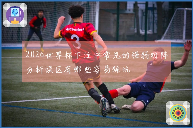 2026世界杯下注中常见的强弱对阵分析误区有哪些容易踩坑
