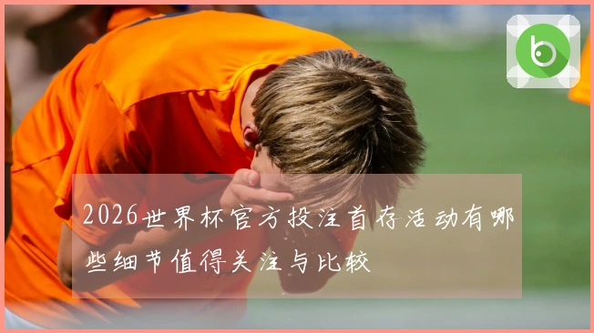 2026世界杯官方投注首存活动有哪些细节值得关注与比较