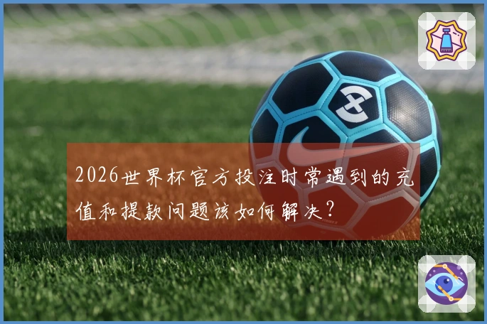 2026世界杯官方投注时常遇到的充值和提款问题该如何解决？