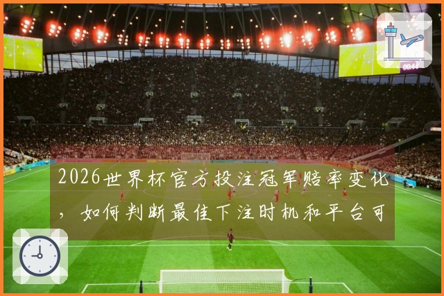 2026世界杯官方投注冠军赔率变化，如何判断最佳下注时机和平台可靠性