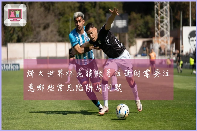 烽火世界杯竞猜账号注册时需要注意哪些常见陷阱与问题